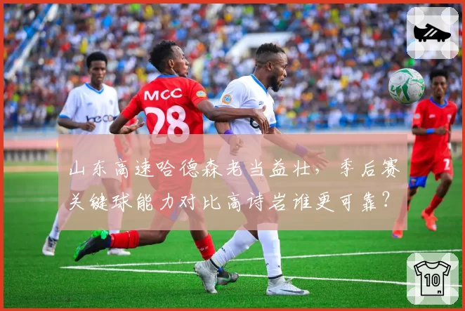 山东高速哈德森老当益壮，季后赛关键球能力对比高诗岩谁更可靠？