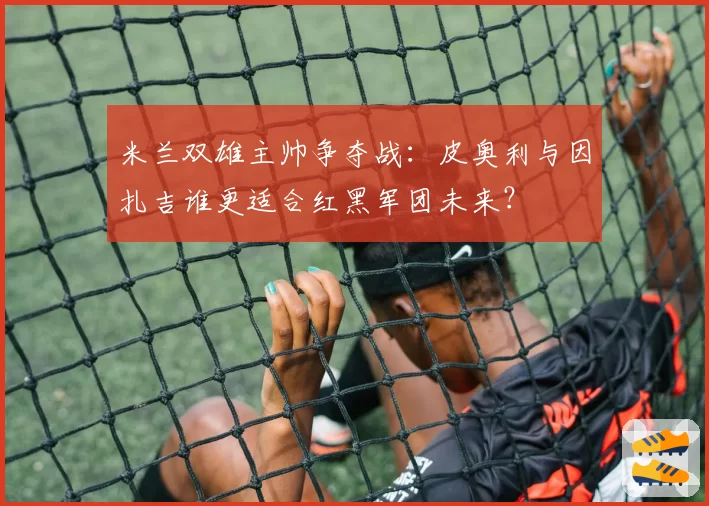 米兰双雄主帅争夺战：皮奥利与因扎吉谁更适合红黑军团未来？