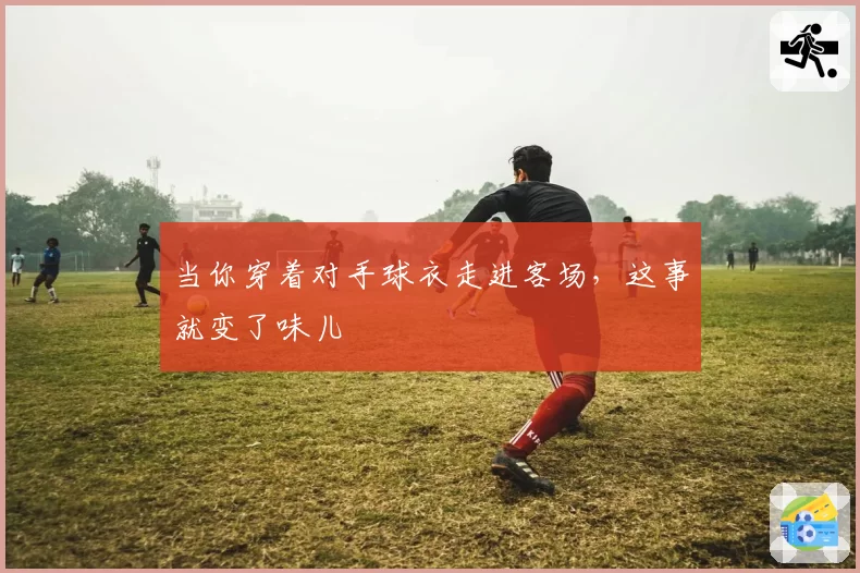 当你穿着对手球衣走进客场，这事就变了味儿